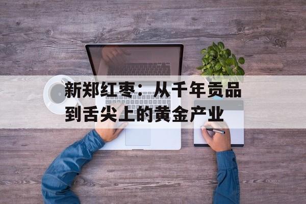 新郑红枣：从千年贡品到舌尖上的黄金产业-第1张图片-