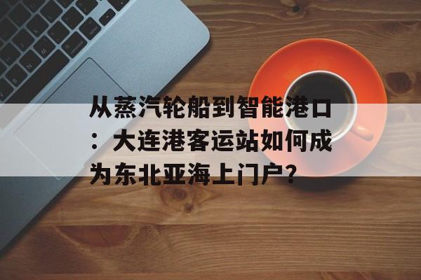从蒸汽轮船到智能港口：大连港客运站如何成为东北亚海上门户？-第1张图片-