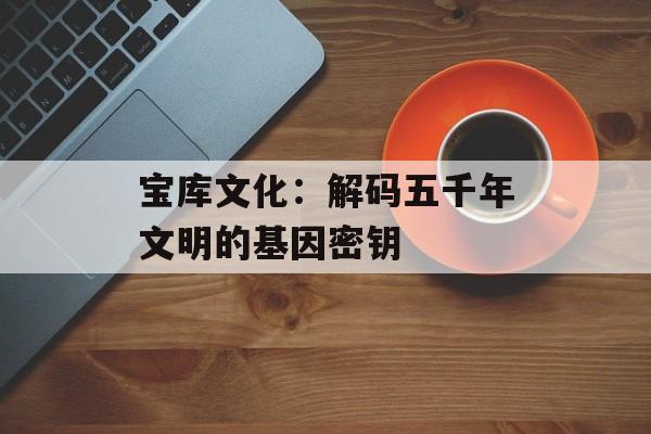 宝库文化：解码五千年文明的基因密钥-第1张图片-