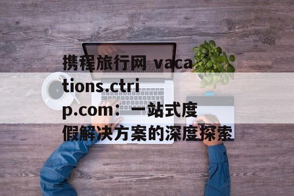 携程旅行网 vacations.ctrip.com：一站式度假解决方案的深度探索-第1张图片-