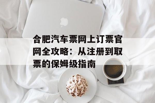 合肥汽车票网上订票官网全攻略：从注册到取票的保姆级指南-第1张图片-