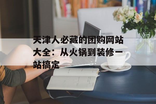 天津人必藏的团购网站大全:从火锅到装修一站搞定-第1张图片- 天津人必藏的团购网站大全:从火锅到装修一站搞定-第1张图片-