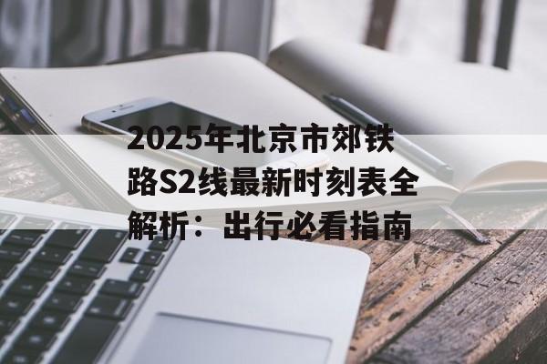 2025年北京市郊铁路S2线最新时刻表全解析：出行必看指南-第1张图片-