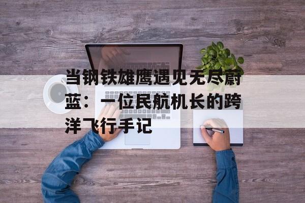 当钢铁雄鹰遇见无尽蔚蓝:一位民航机长的跨洋飞行手记-第1张图片- 当钢铁雄鹰遇见无尽蔚蓝:一位民航机长的跨洋飞行手记-第1张图片-