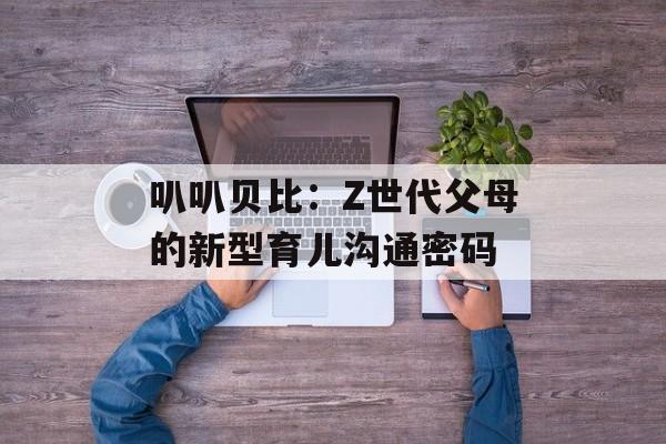 叭叭贝比：Z世代父母的新型育儿沟通密码-第1张图片-