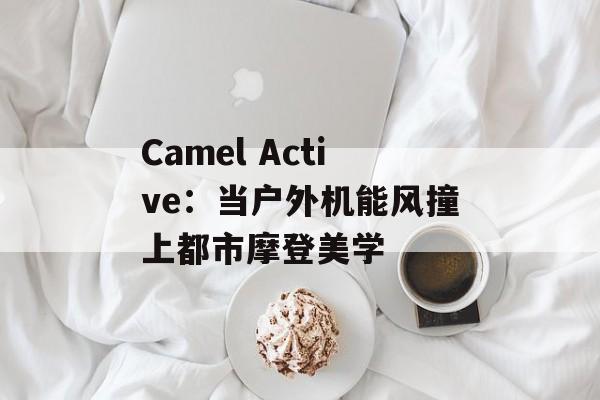 Camel Active:当户外机能风撞上都市摩登美学-第1张图片- Camel Active:当户外机能风撞上都市摩登美学-第1张图片-