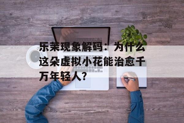 乐茉现象解码：为什么这朵虚拟小花能治愈千万年轻人？-第1张图片-