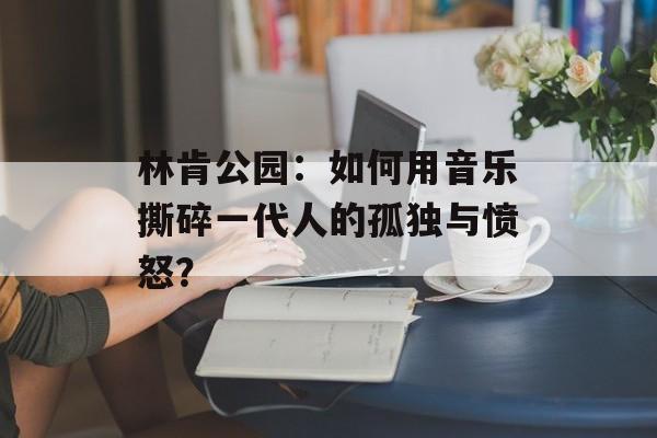 林肯公园：如何用音乐撕碎一代人的孤独与愤怒？-第1张图片-