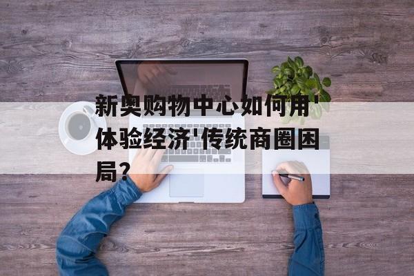 新奥购物中心如何用'体验经济'传统商圈困局?-第1张图片- 新奥购物中心如何用'体验经济'传统商圈困局?-第1张图片-