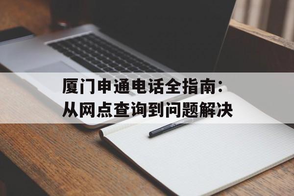 厦门申通电话全指南:从网点查询到问题解决-第1张图片- 厦门申通电话全指南:从网点查询到问题解决-第1张图片-