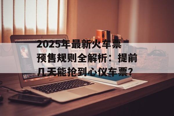 2025年最新火车票预售规则全解析：提前几天能抢到心仪车票？-第1张图片-