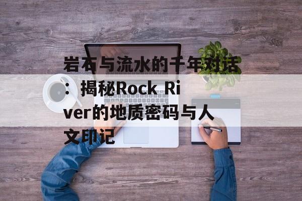 岩石与流水的千年对话：揭秘Rock River的地质密码与人文印记-第1张图片-